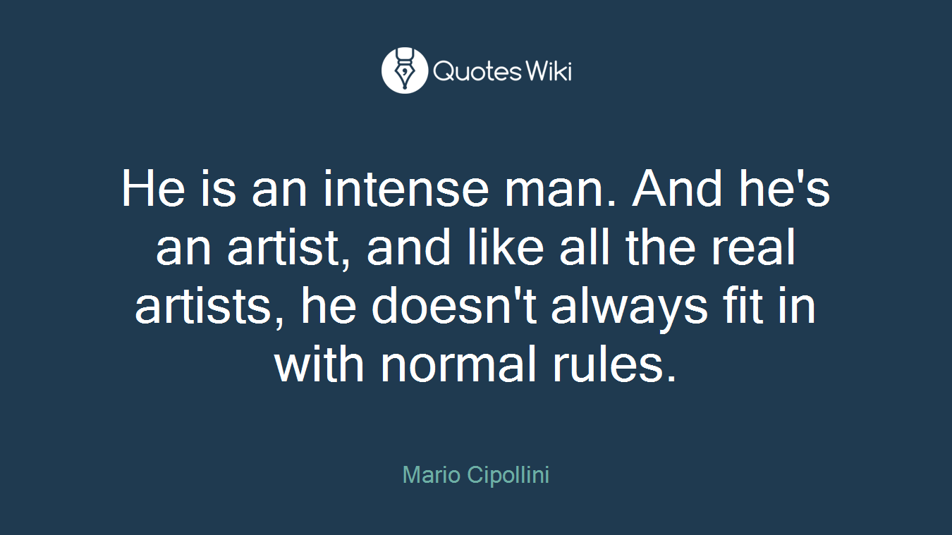 He is an intense man. And he's an artist, and like all the real artists, he doesn't always fit in with normal rules.