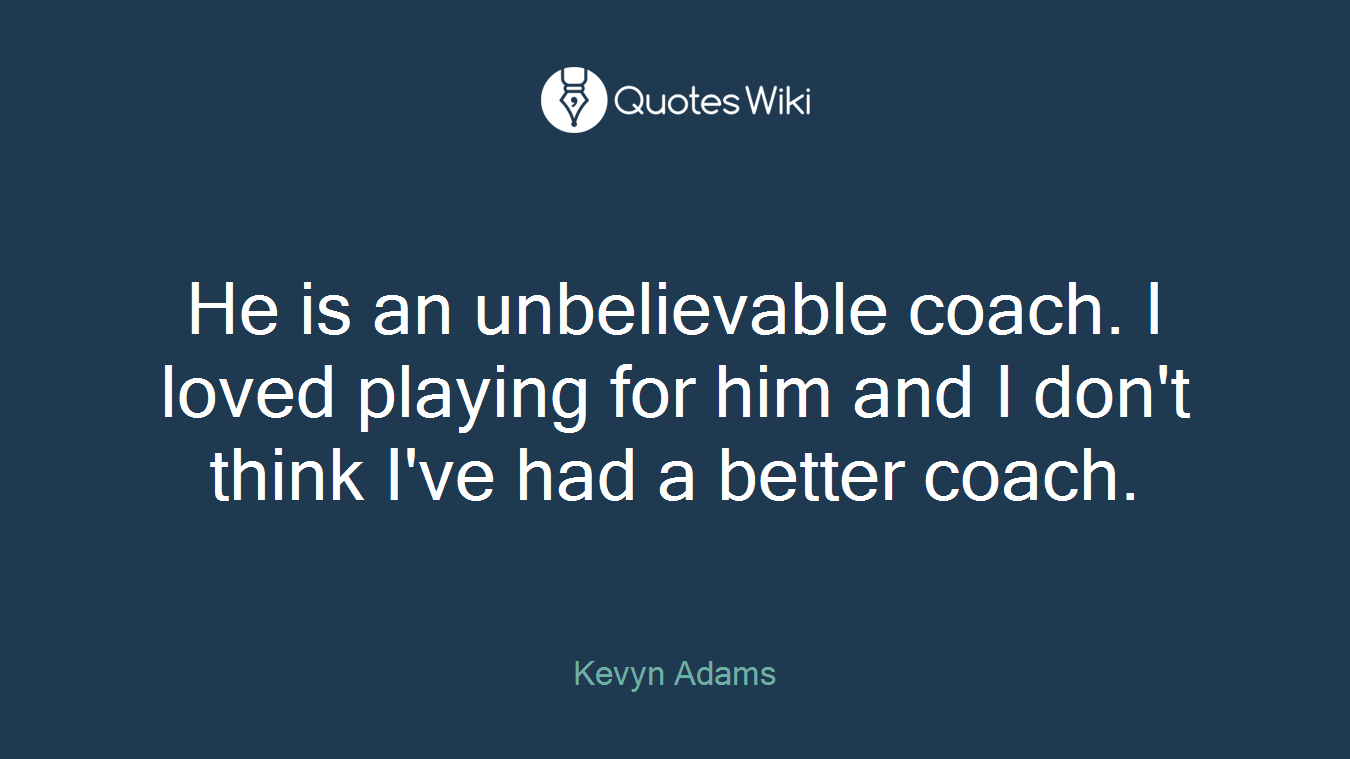 He is an unbelievable coach. I loved playing for him and I don't think I've had a better coach.