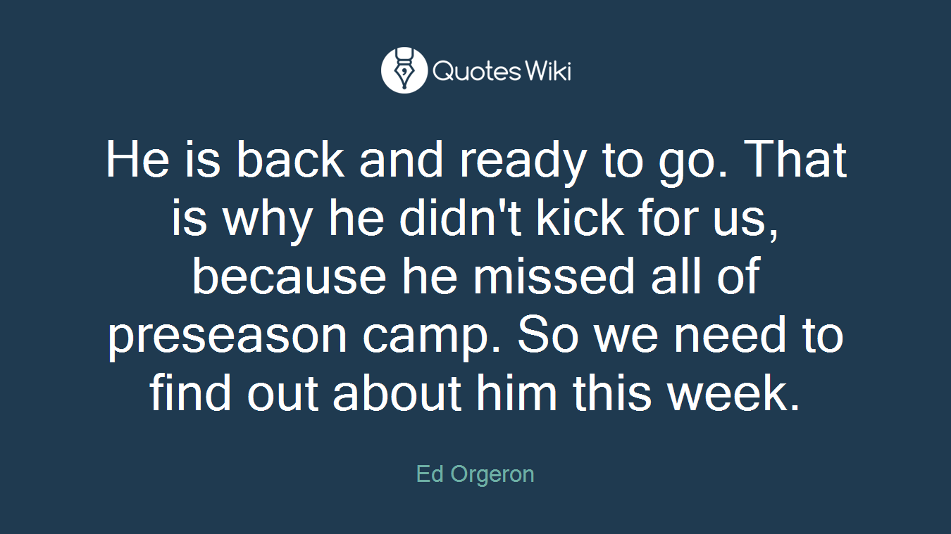 He is back and ready to go. That is why he didn't kick for us, because he missed all of preseason camp. So we need to find out about him this week.