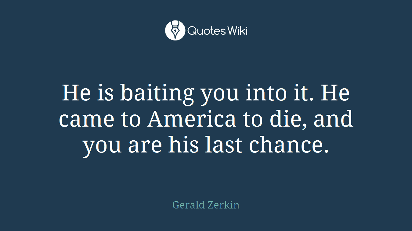 He is baiting you into it. He came to America to die, and you are his last chance.
