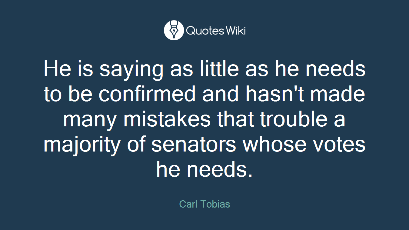 He is saying as little as he needs to be confirmed and hasn't made many mistakes that trouble a majority of senators whose votes he needs.