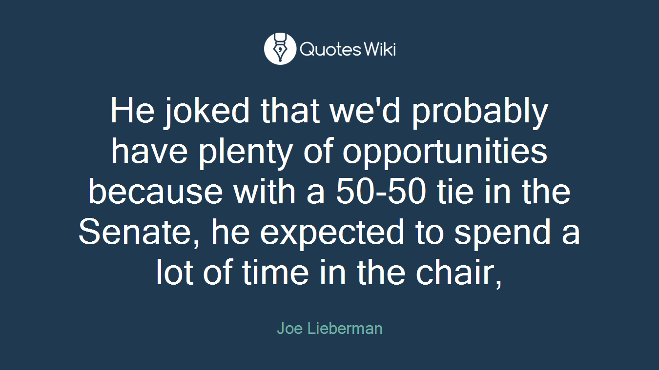 He joked that we'd probably have plenty of opportunities because with a 50-50 tie in the Senate, he expected to spend a lot of time in the chair,