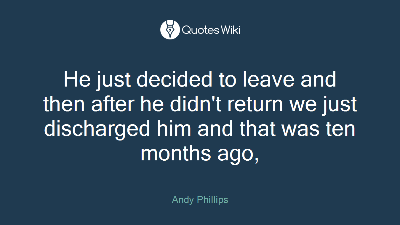 He just decided to leave and then after he didn't return we just discharged him and that was ten months ago,