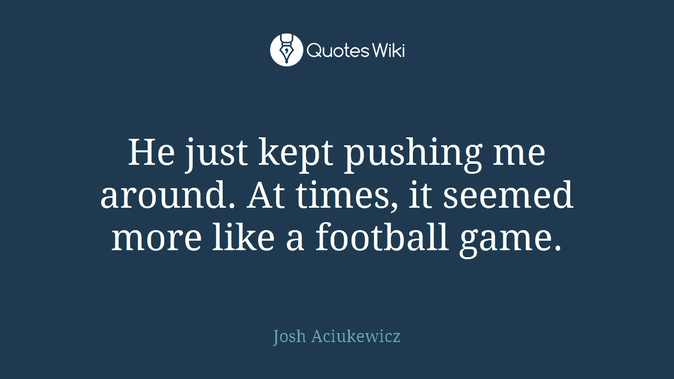 He just kept pushing me around. At times, it seemed more like a football game.