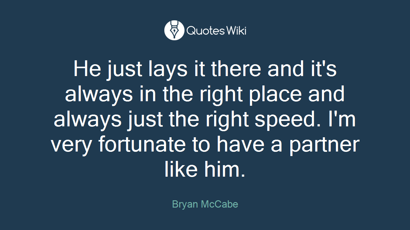 He just lays it there and it's always in the right place and always just the right speed. I'm very fortunate to have a partner like him.