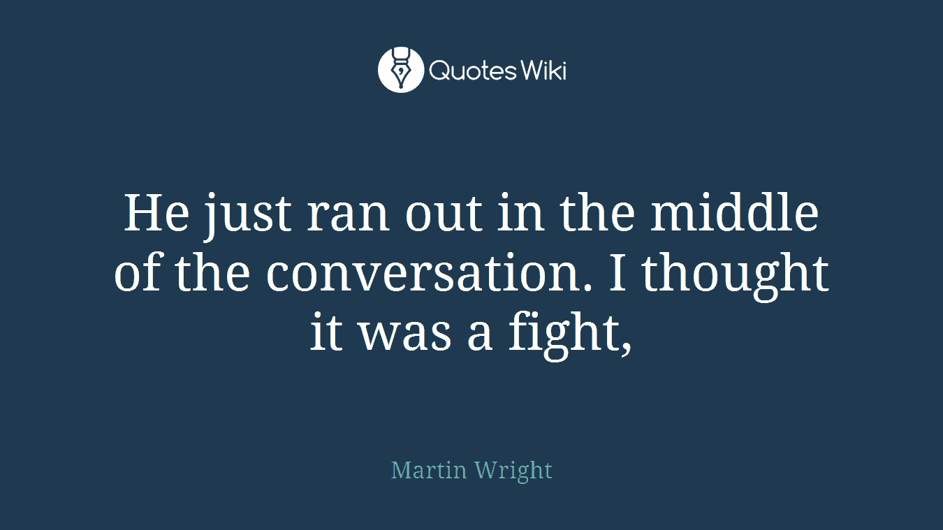 He just ran out in the middle of the conversation. I thought it was a fight,