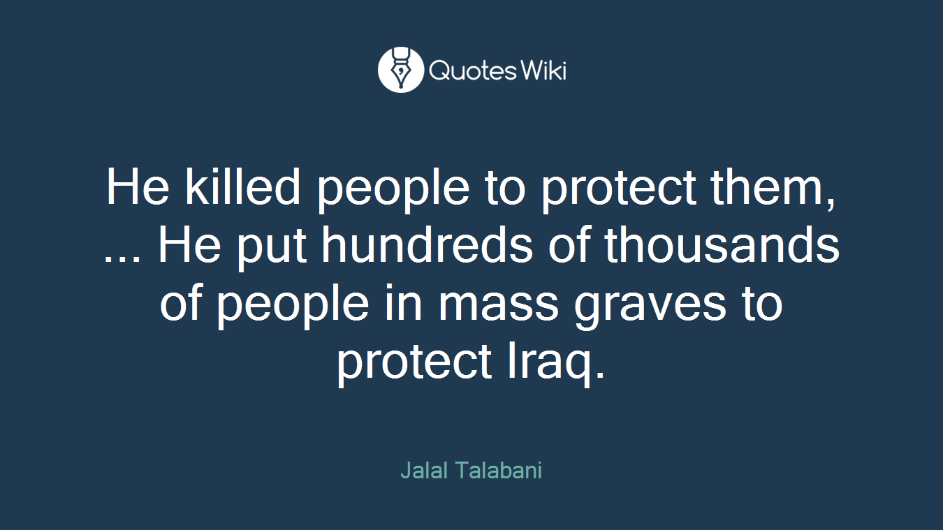 He killed people to protect them, ... He put hundreds of thousands of people in mass graves to protect Iraq.
