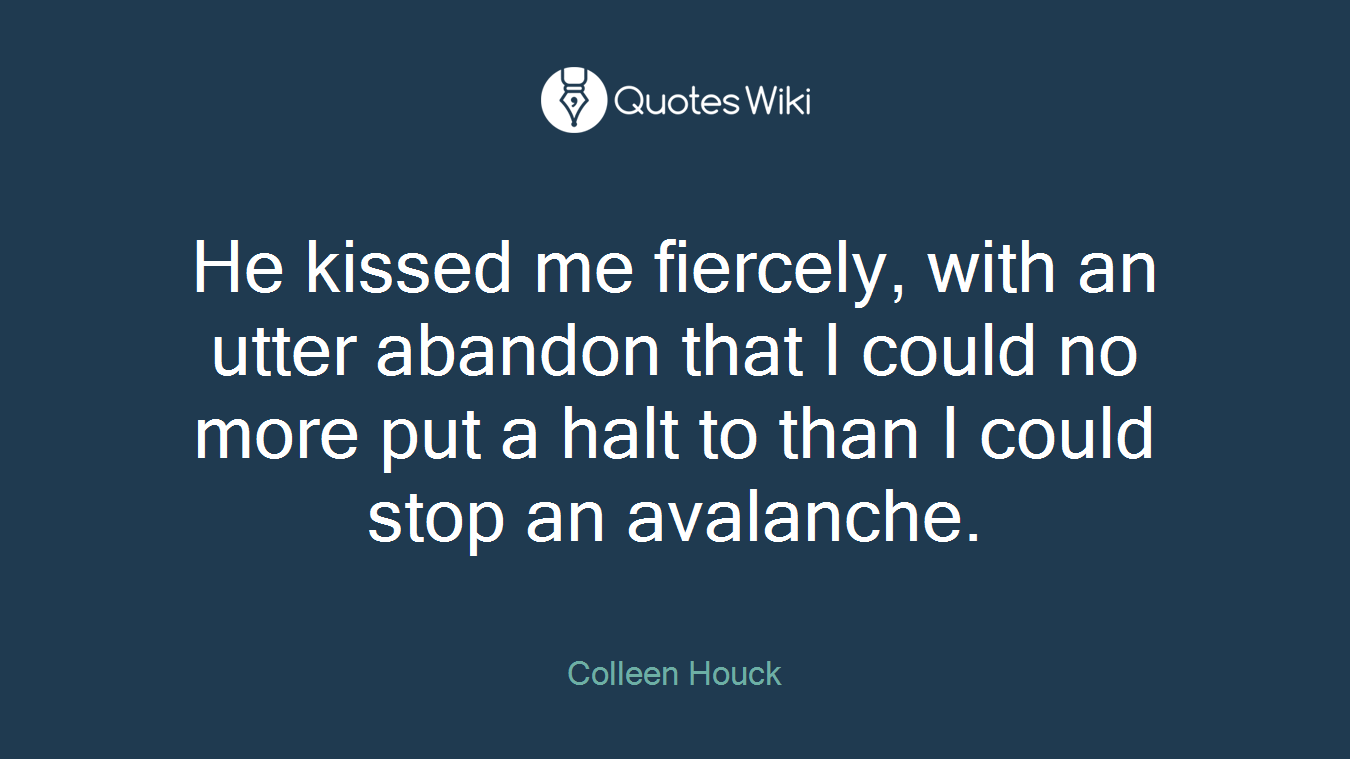 He kissed me fiercely, with an utter abandon that I could no more put a halt to than I could stop an avalanche.