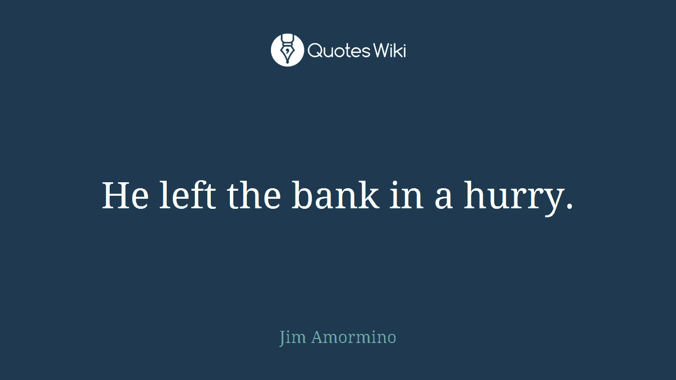 He left the bank in a hurry.
