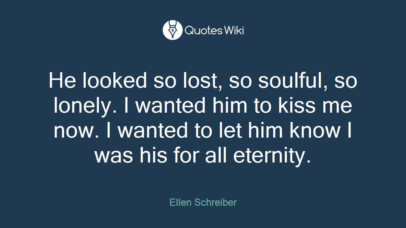 He looked so lost, so soulful, so lonely. I wanted him to kiss me now. I wanted to let him know I was his for all eternity.