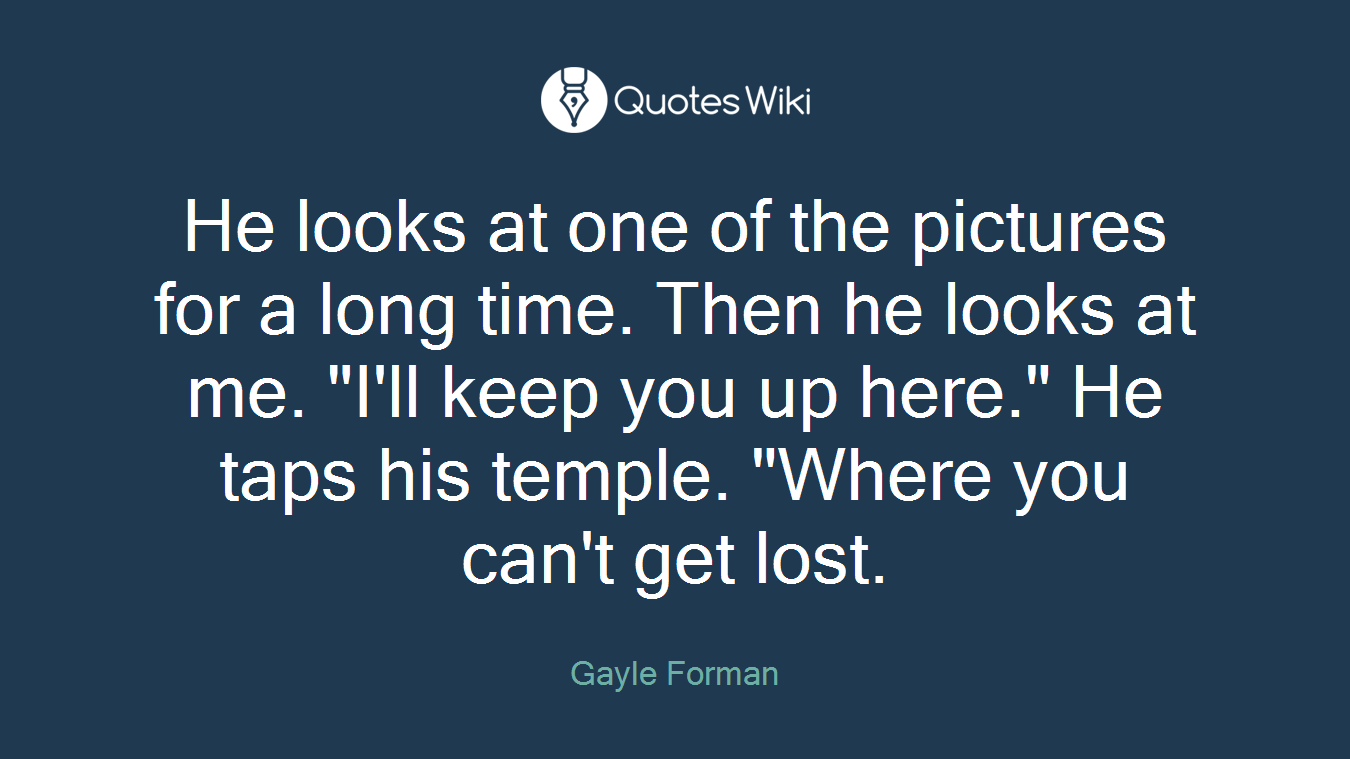 He looks at one of the pictures for a long time. Then he looks at me. "I'll keep you up here." He taps his temple. "Where you can't get lost.