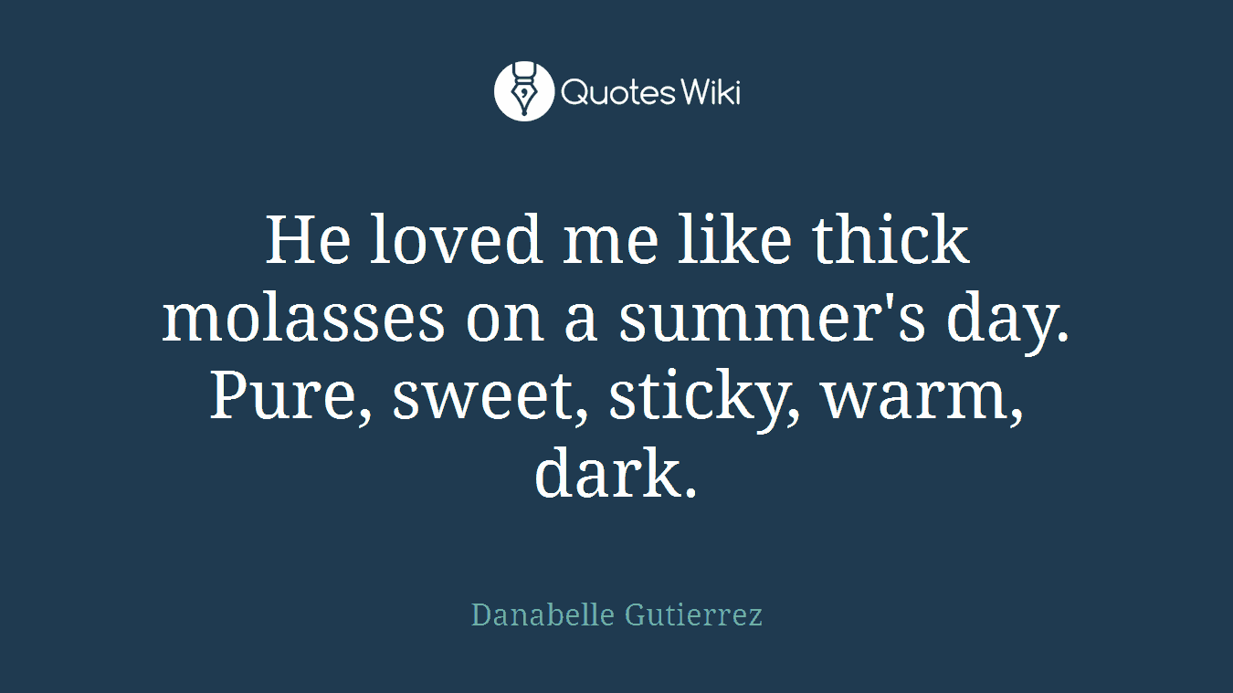He loved me like thick molasses on a summer's day. Pure, sweet, sticky, warm, dark.