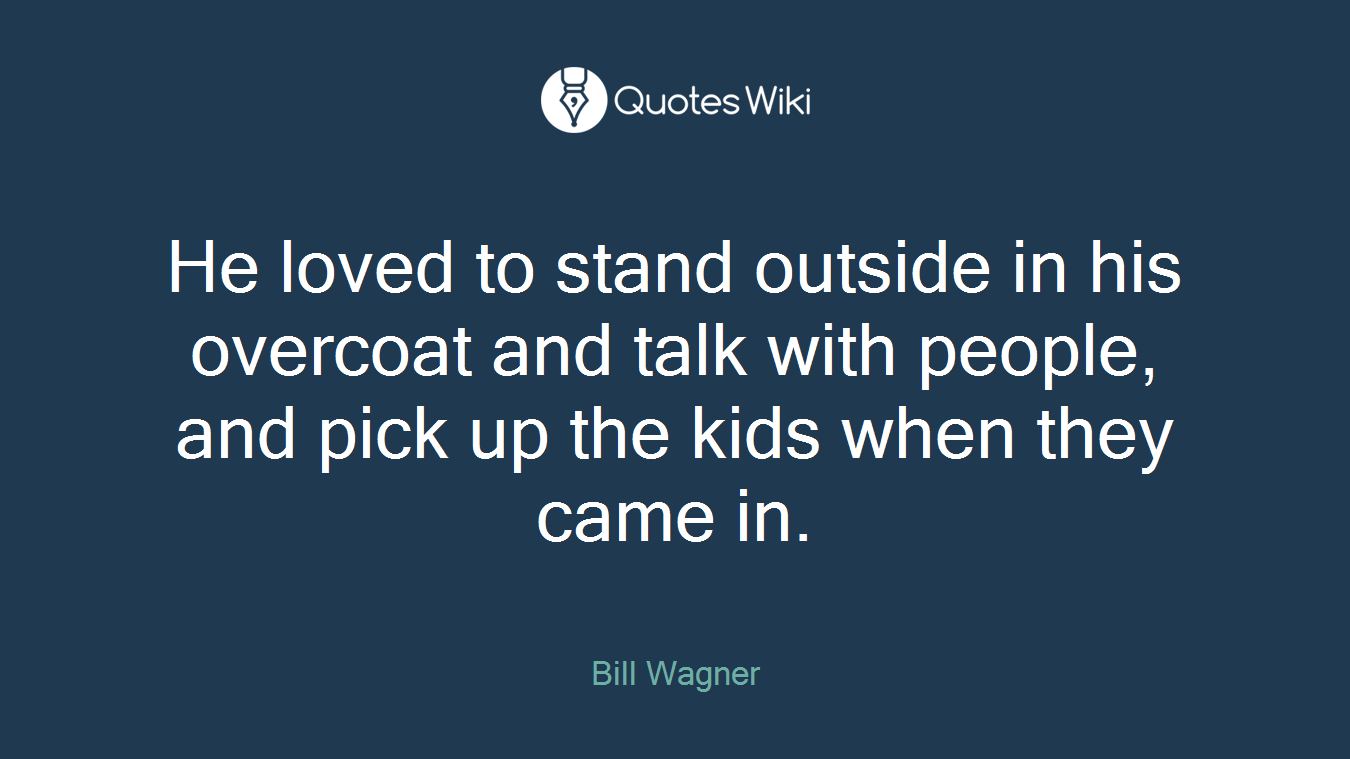 He loved to stand outside in his overcoat and talk with people, and pick up the kids when they came in.