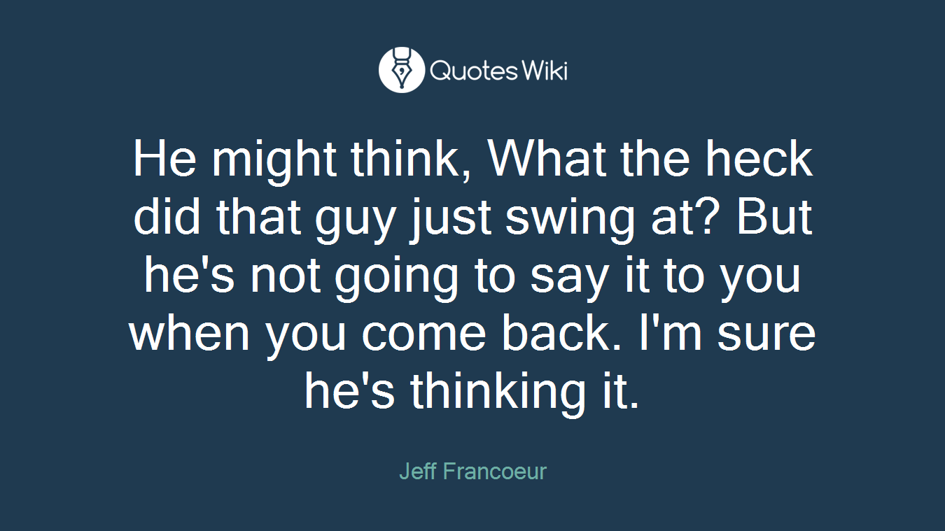 He might think, What the heck did that guy just swing at? But he's not going to say it to you when you come back. I'm sure he's thinking it.
