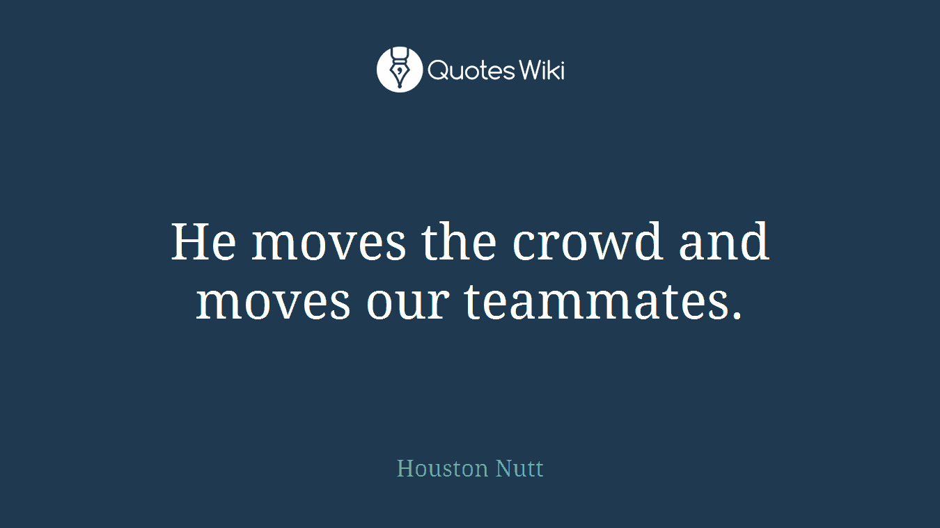 He moves the crowd and moves our teammates.