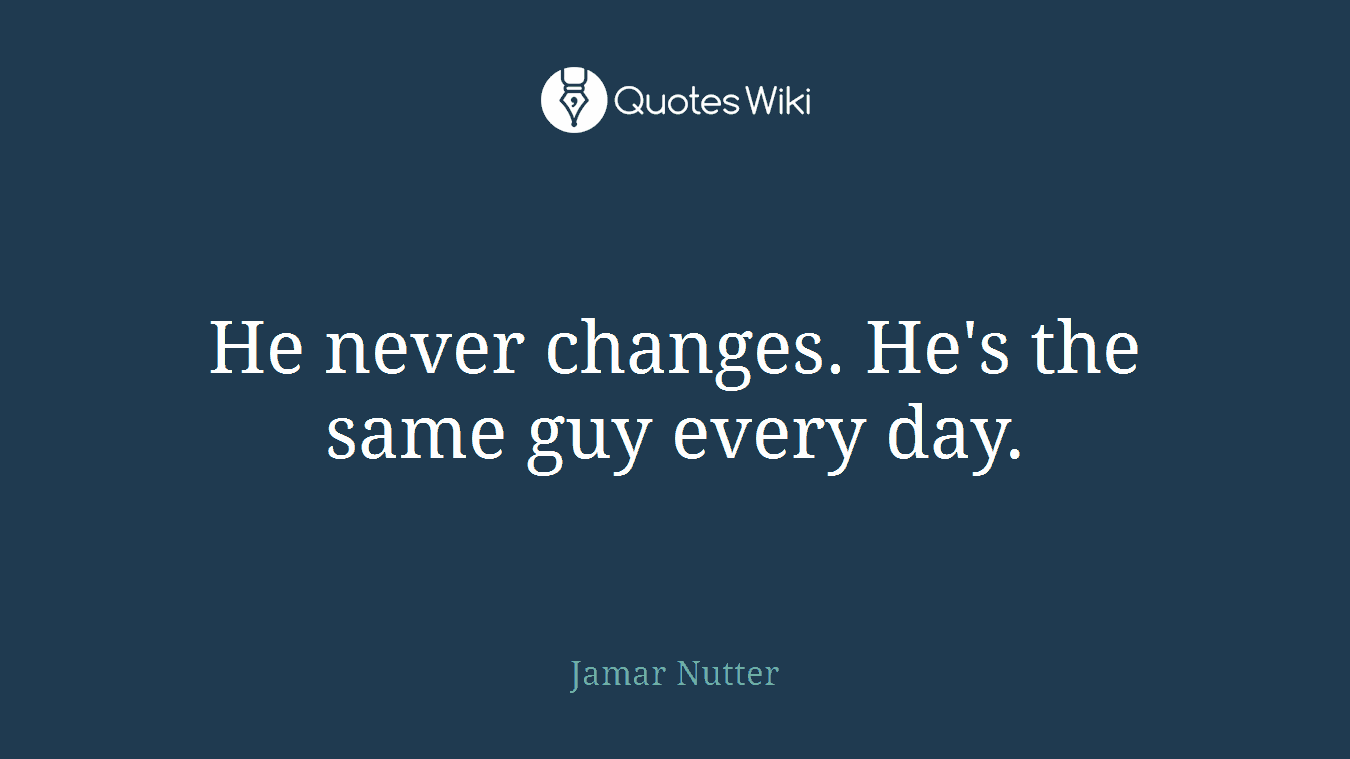 He never changes. He's the same guy every day.