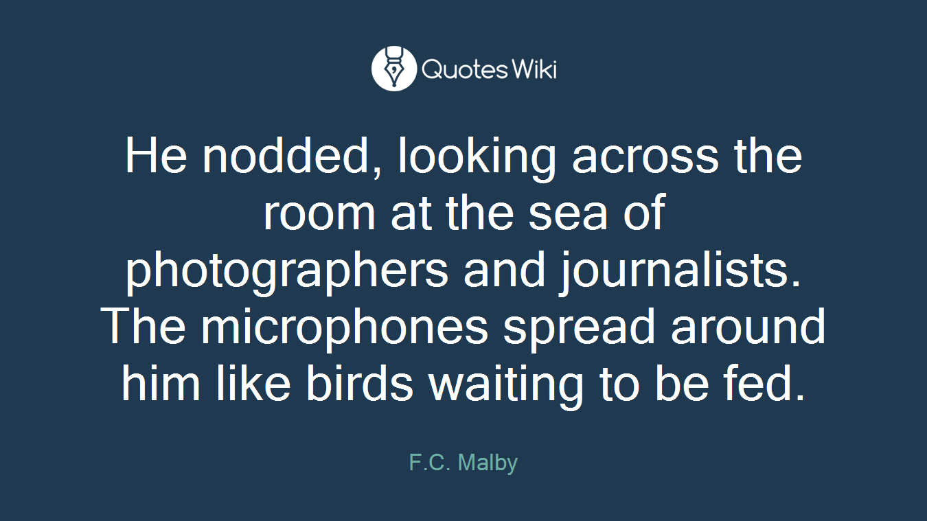 He nodded, looking across the room at the sea of photographers and journalists. The microphones spread around him like birds waiting to be fed.