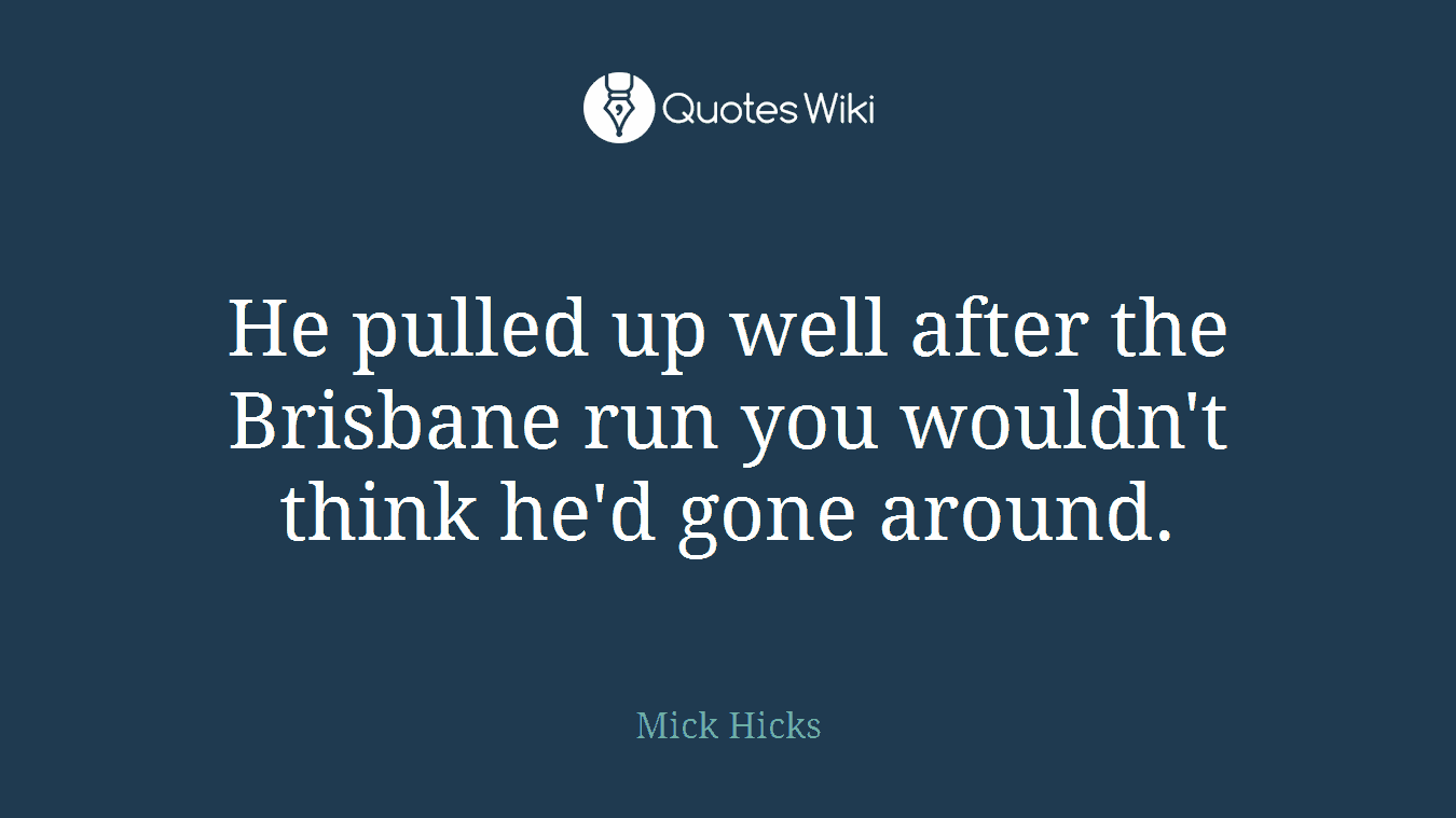 He pulled up well after the Brisbane run you wouldn't think he'd gone around.