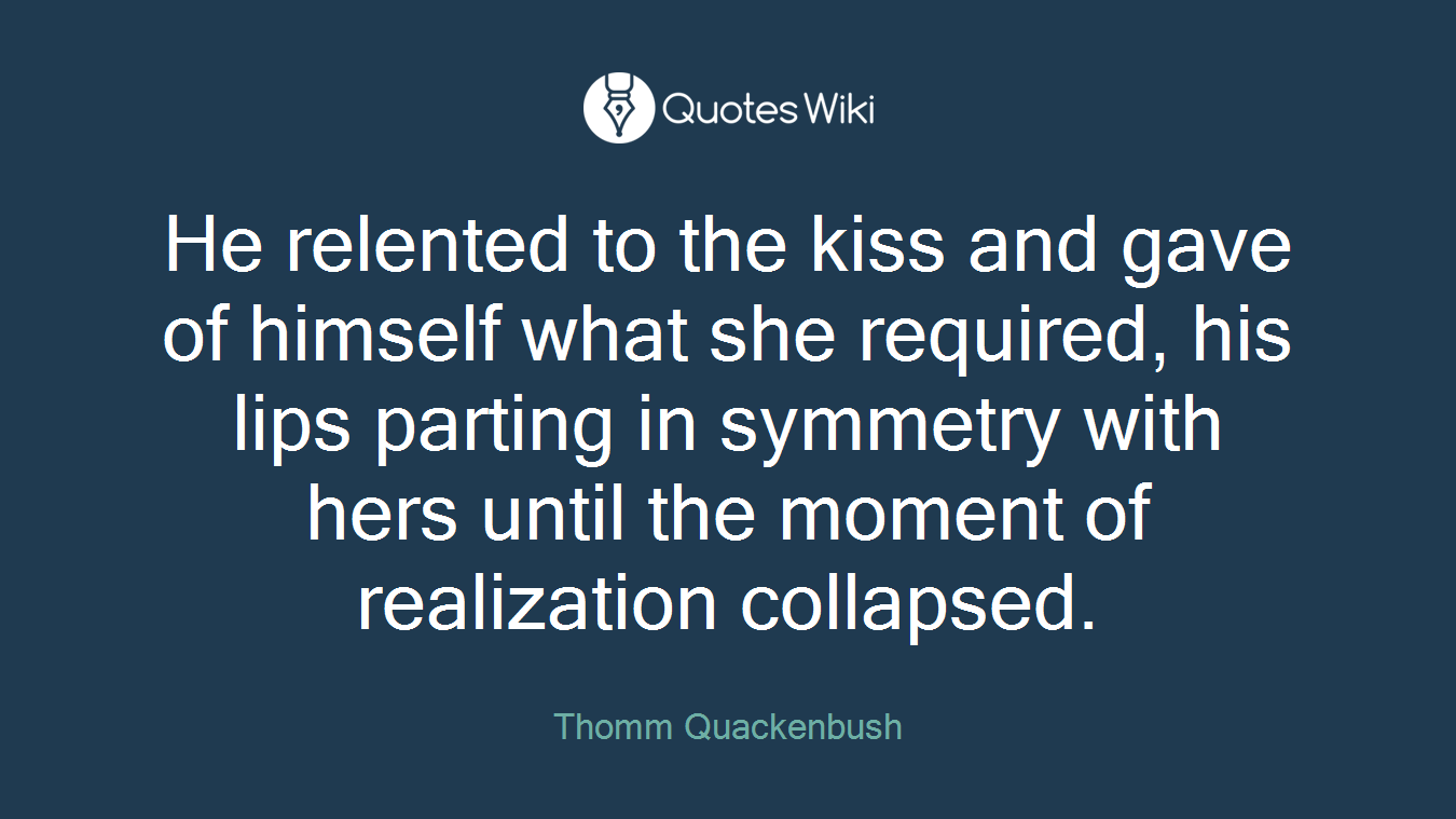 He relented to the kiss and gave of himself what she required, his lips parting in symmetry with hers until the moment of realization collapsed.