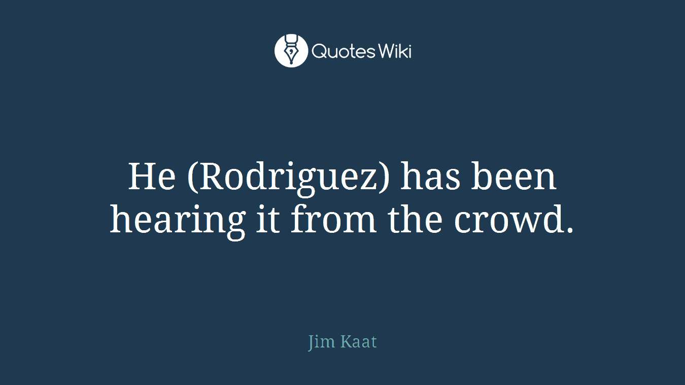 He (Rodriguez) has been hearing it from the crowd.