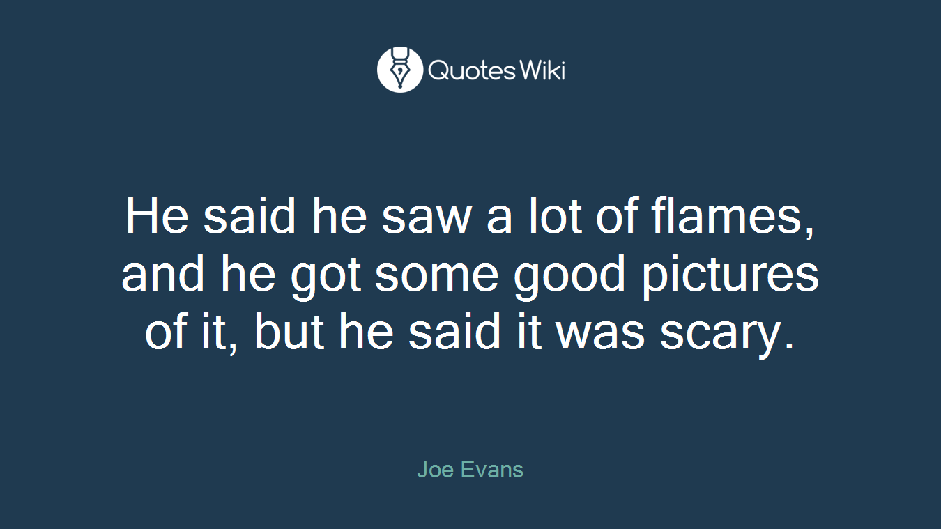 He said he saw a lot of flames, and he got some good pictures of it, but he said it was scary.