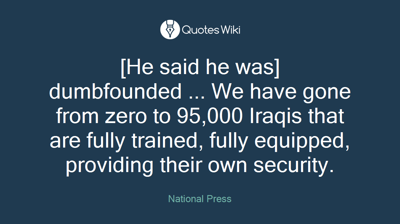 [He said he was] dumbfounded ... We have gone from zero to 95,000 Iraqis that are fully trained, fully equipped, providing their own security.