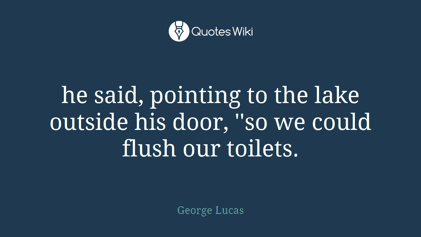 he said, pointing to the lake outside his door, ''so we could flush our toilets.