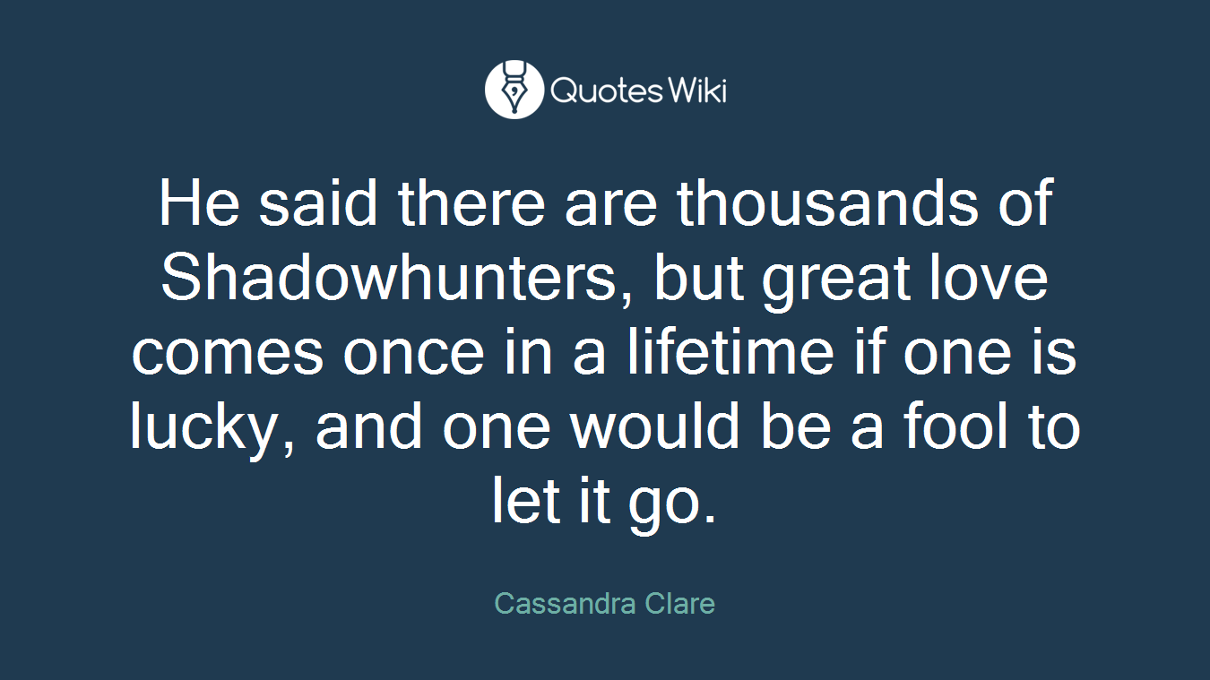 He said there are thousands of Shadowhunters, but great love comes once in a lifetime if one is lucky, and one would be a fool to let it go.