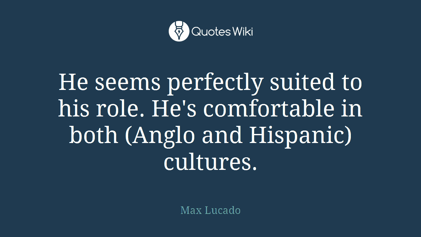 He seems perfectly suited to his role. He's comfortable in both (Anglo and Hispanic) cultures.