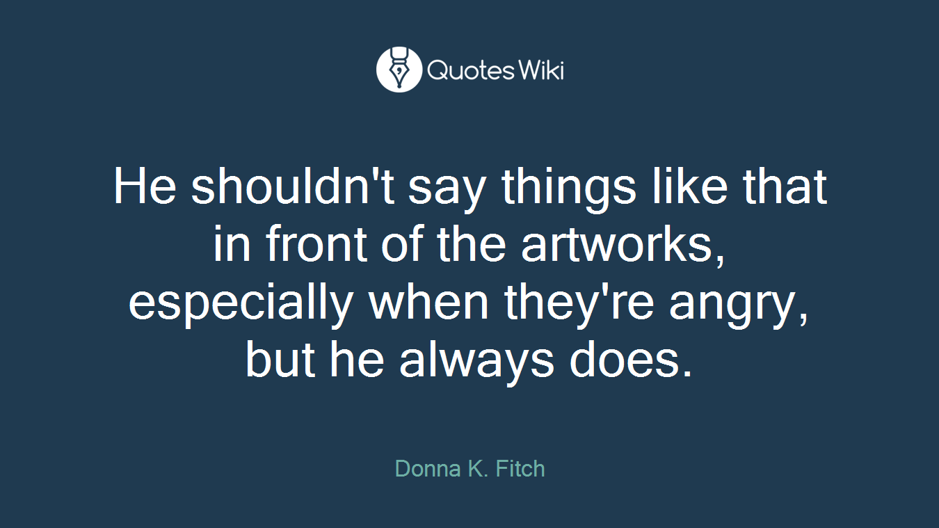 He shouldn't say things like that in front of the artworks, especially when they're angry, but he always does.