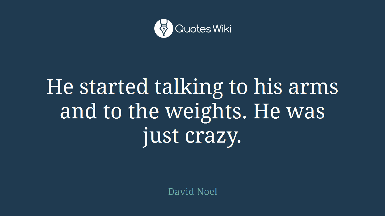 He started talking to his arms and to the weights. He was just crazy.