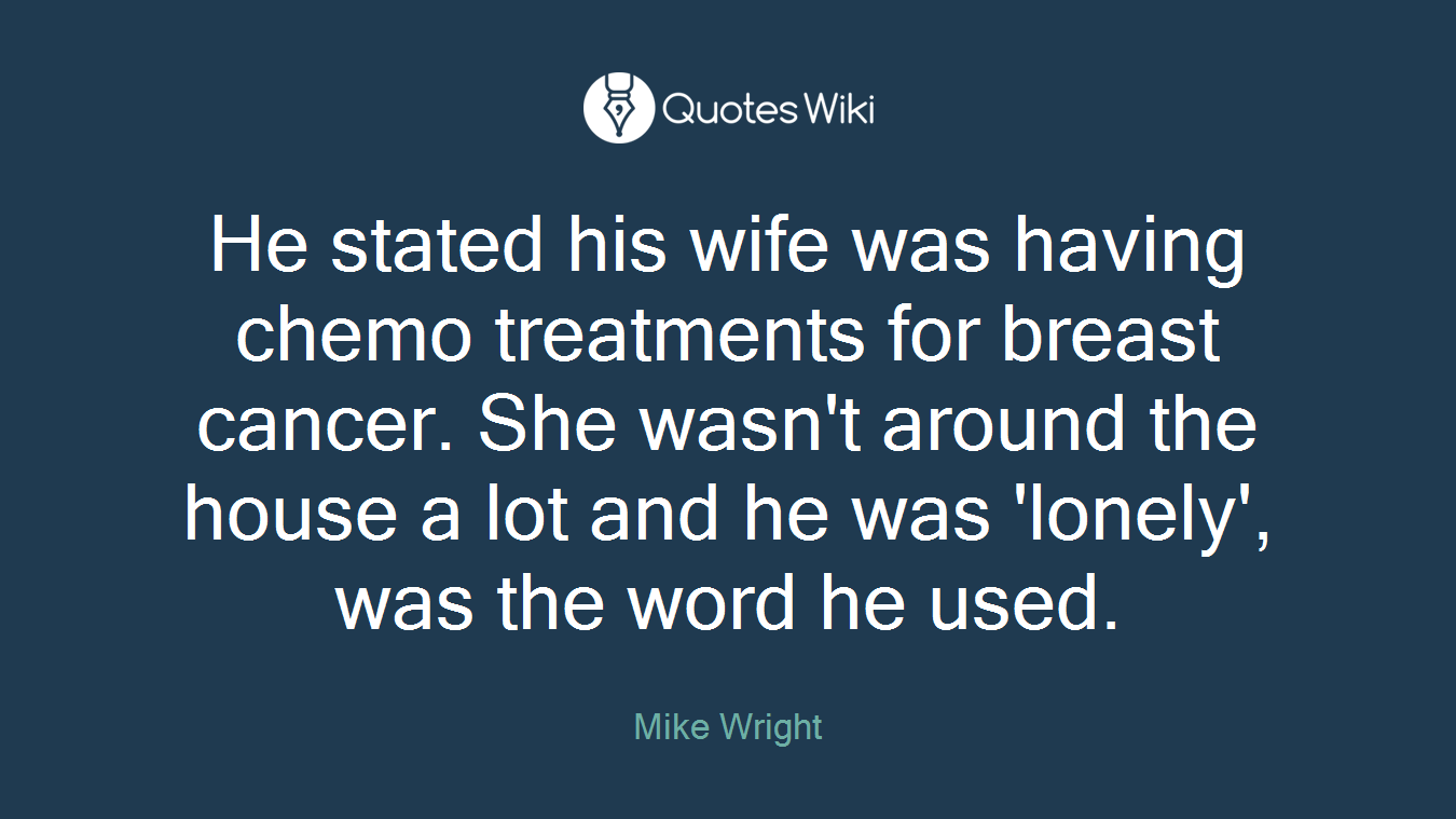He stated his wife was having chemo treatments for breast cancer. She wasn't around the house a lot and he was 'lonely', was the word he used.