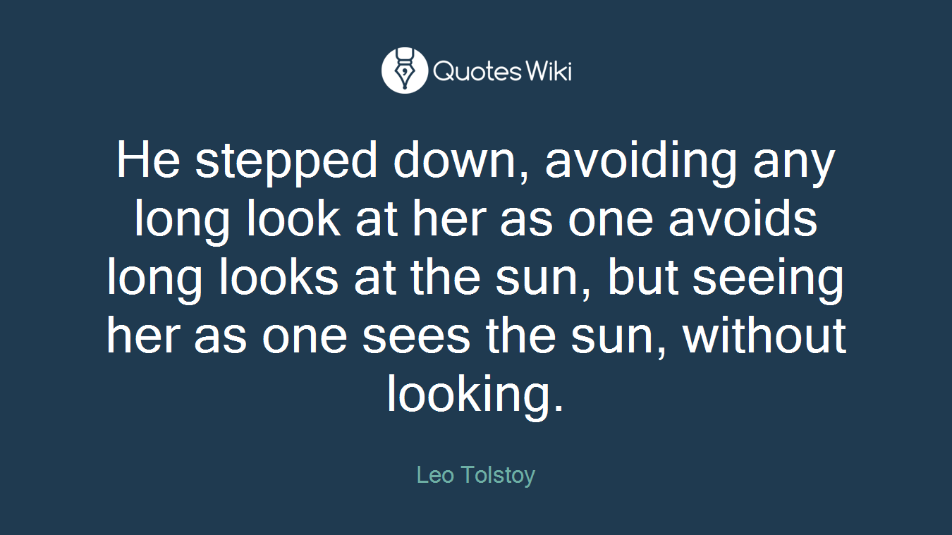 He stepped down, avoiding any long look at her as one avoids long looks at the sun, but seeing her as one sees the sun, without looking.
