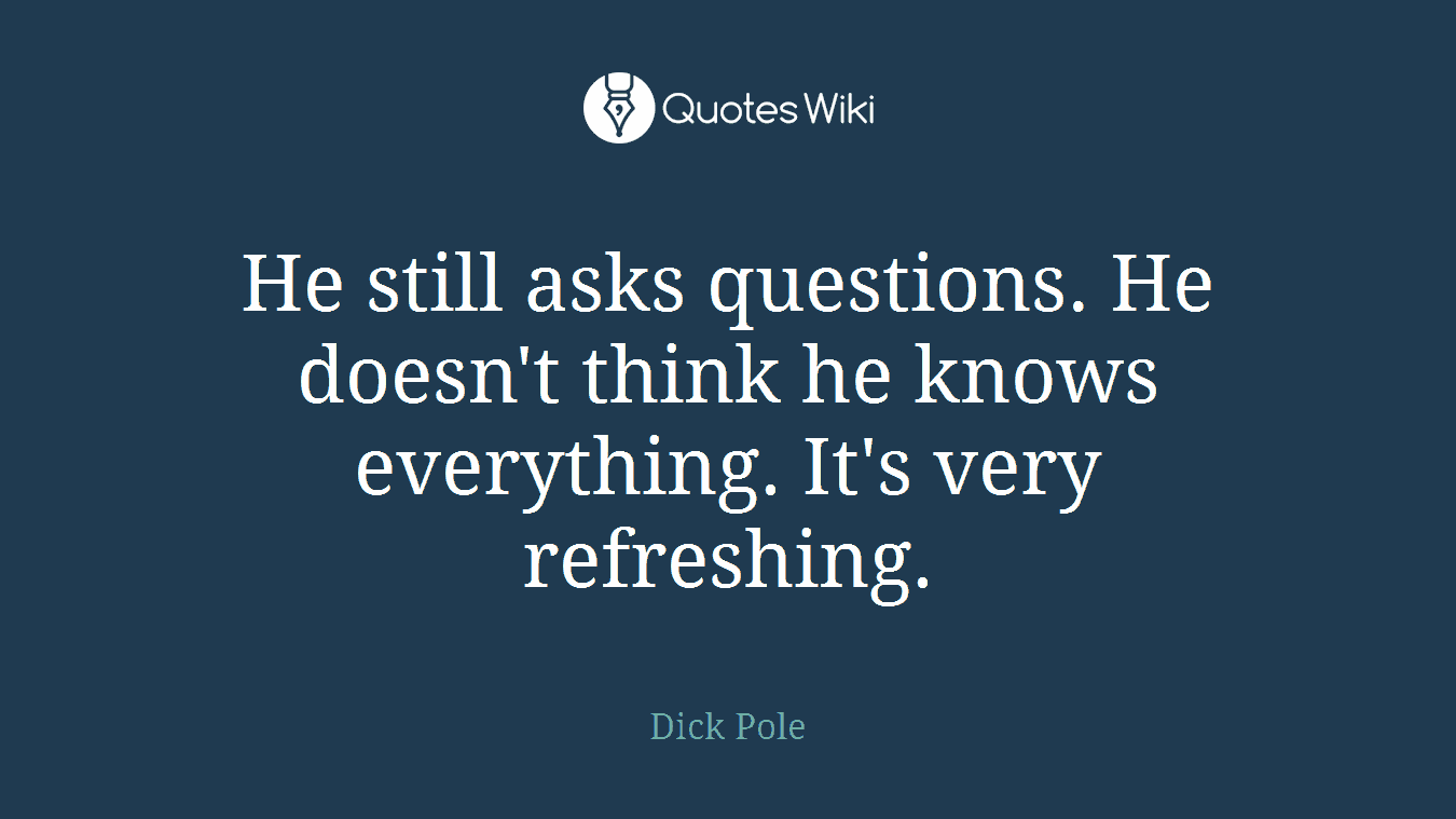 He still asks questions. He doesn't think he knows everything. It's very refreshing.