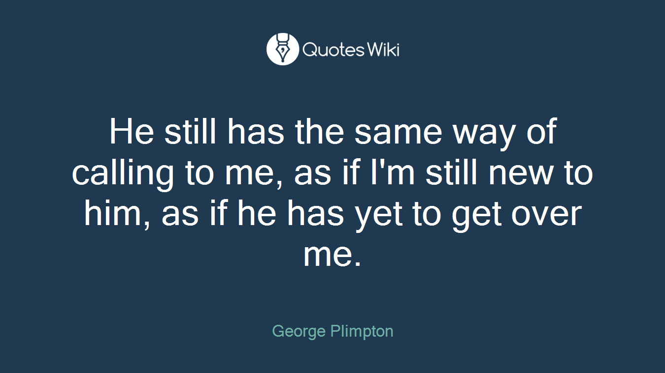 He still has the same way of calling to me, as if I'm still new to him, as if he has yet to get over me.