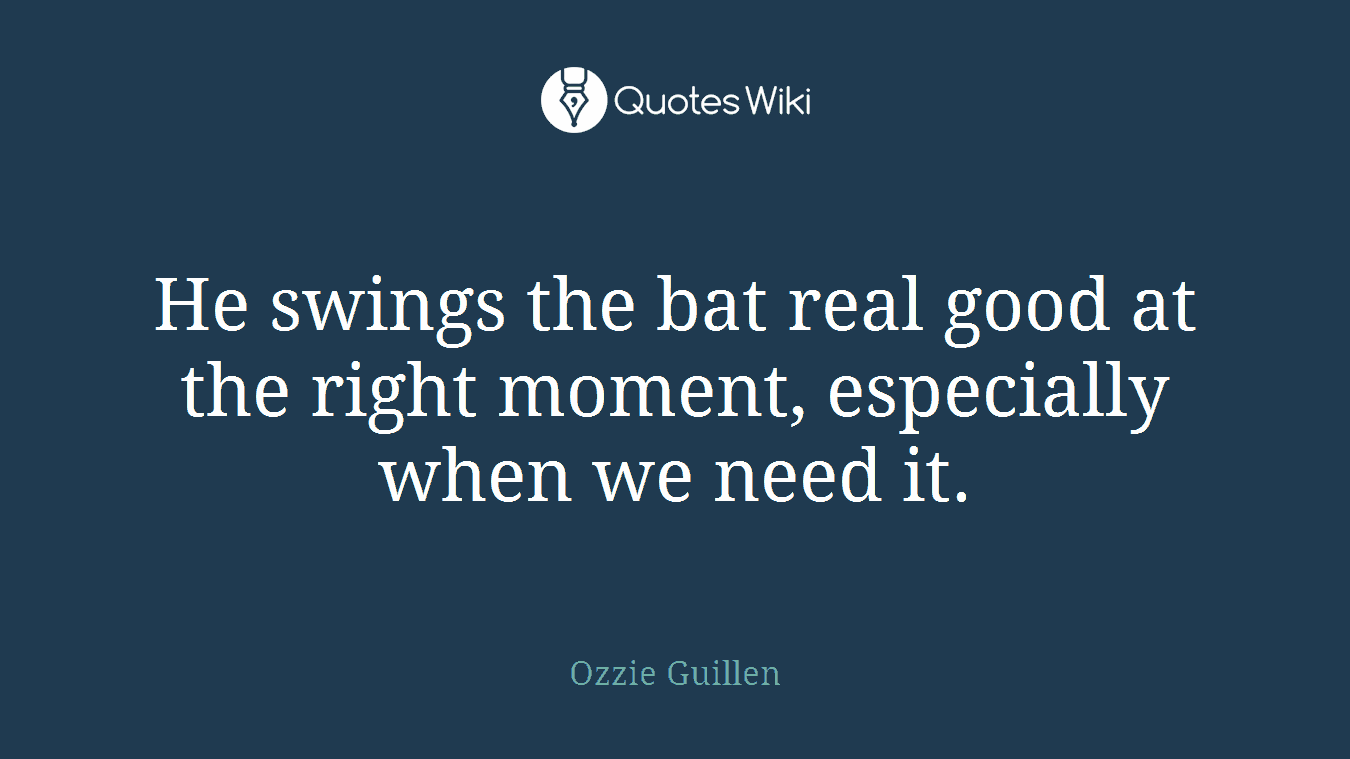 He swings the bat real good at the right moment, especially when we need it.