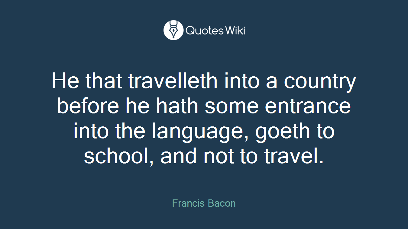 He that travelleth into a country before he hath some entrance into the language, goeth to school, and not to travel.