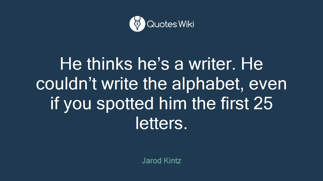 He thinks he’s a writer. He couldn’t write the alphabet, even if you spotted him the first 25 letters.