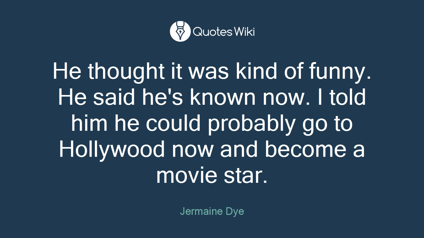 He thought it was kind of funny. He said he's known now. I told him he could probably go to Hollywood now and become a movie star.