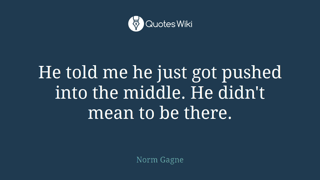 He told me he just got pushed into the middle. He didn't mean to be there.