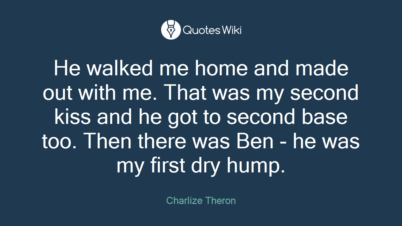 He walked me home and made out with me. That was my second kiss and he got to second base too. Then there was Ben - he was my first dry hump.