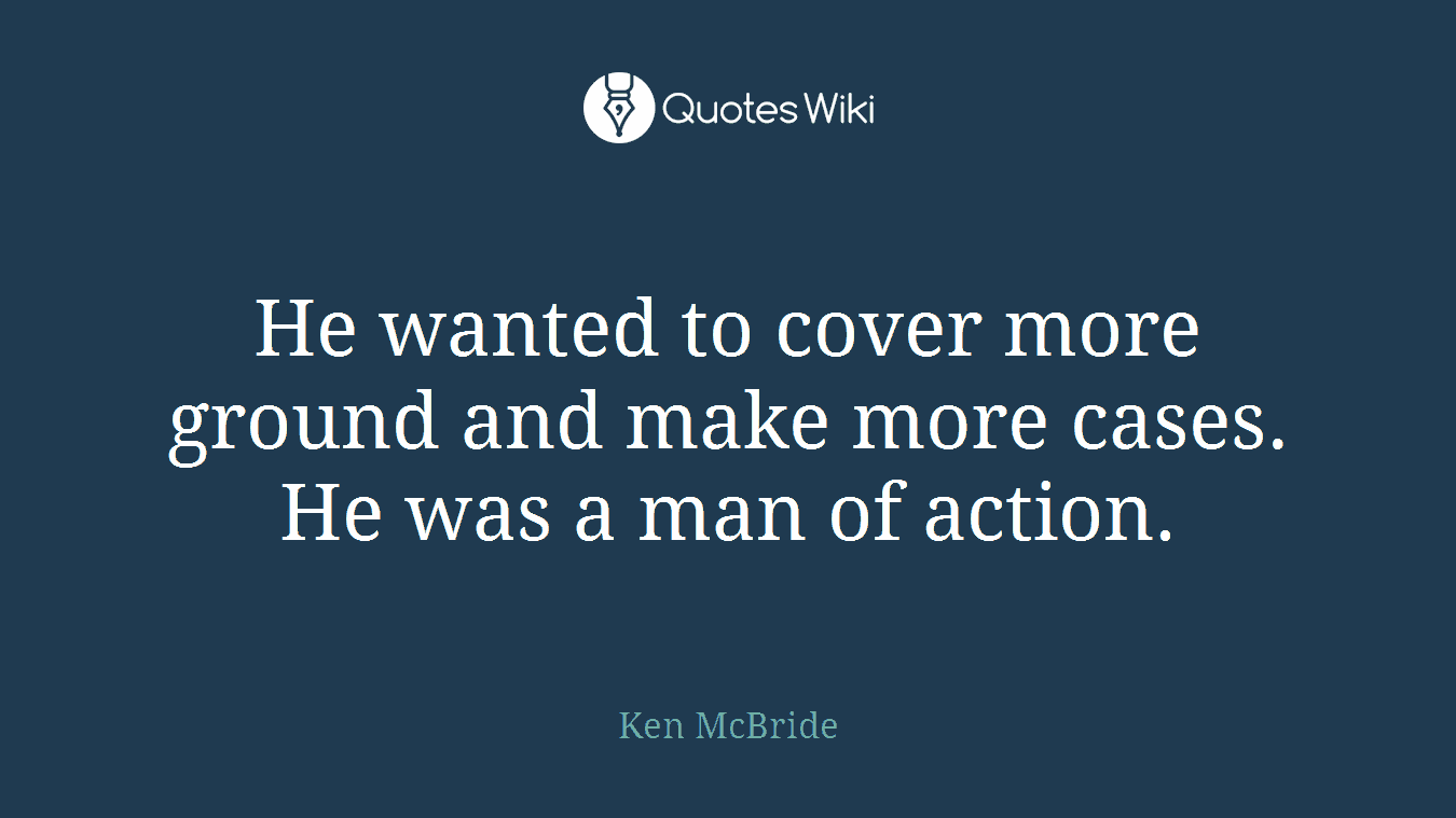 He wanted to cover more ground and make more cases. He was a man of action.