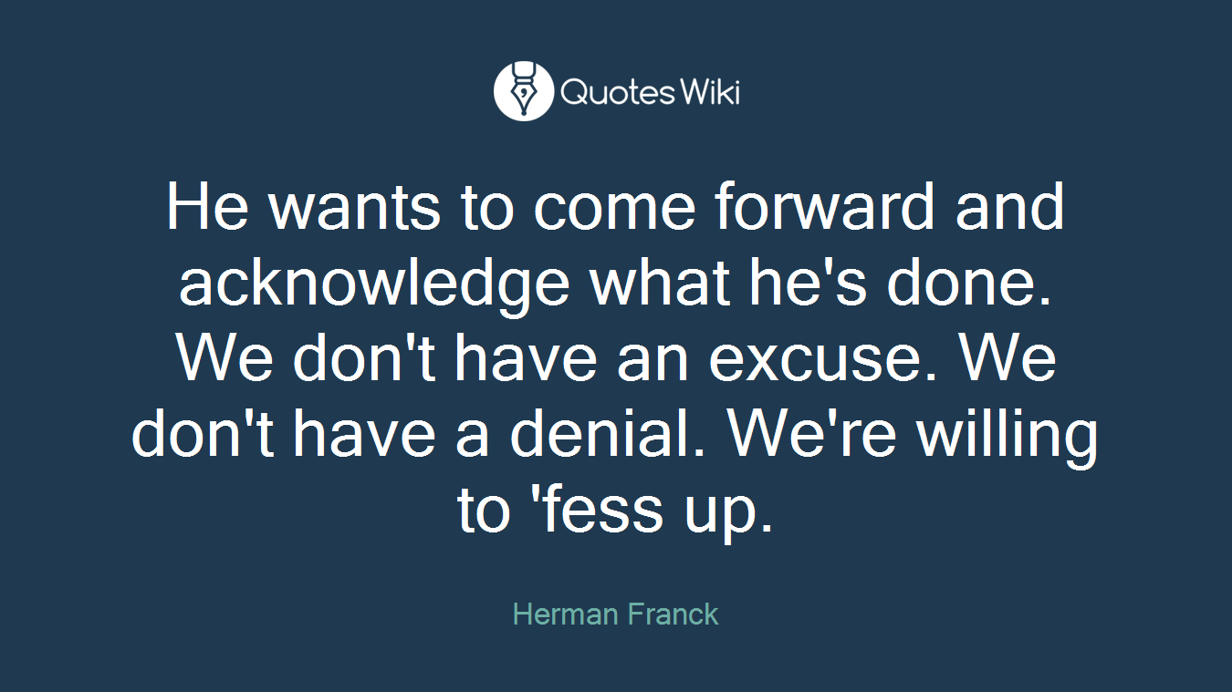 He wants to come forward and acknowledge what he's done. We don't have an excuse. We don't have a denial. We're willing to 'fess up.