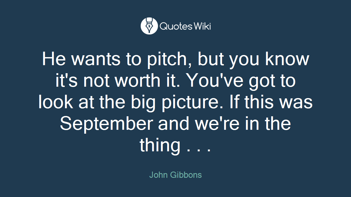 He wants to pitch, but you know it's not worth it. You've got to look at the big picture. If this was September and we're in the thing . . .