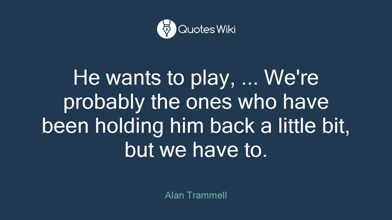He wants to play, ... We're probably the ones who have been holding him back a little bit, but we have to.
