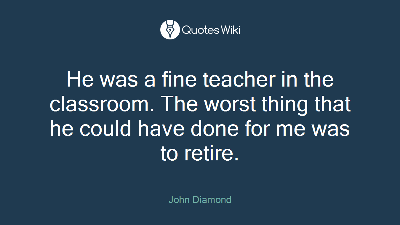 He was a fine teacher in the classroom. The worst thing that he could have done for me was to retire.