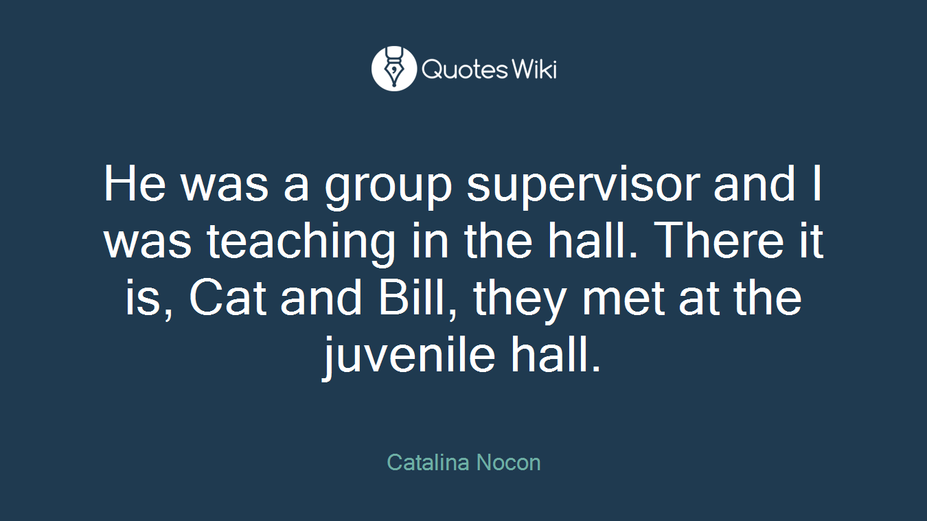 He was a group supervisor and I was teaching in the hall. There it is, Cat and Bill, they met at the juvenile hall.