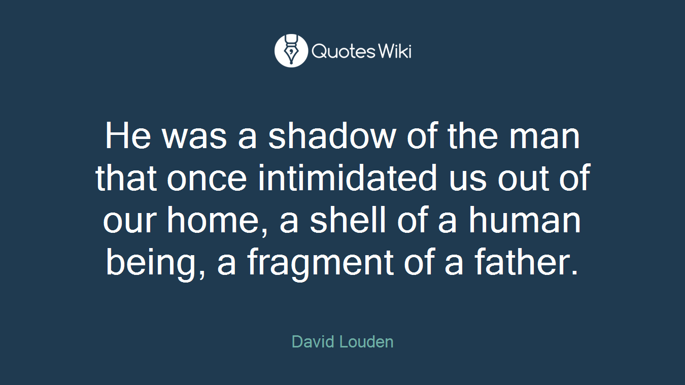 He was a shadow of the man that once intimidated us out of our home, a shell of a human being, a fragment of a father.