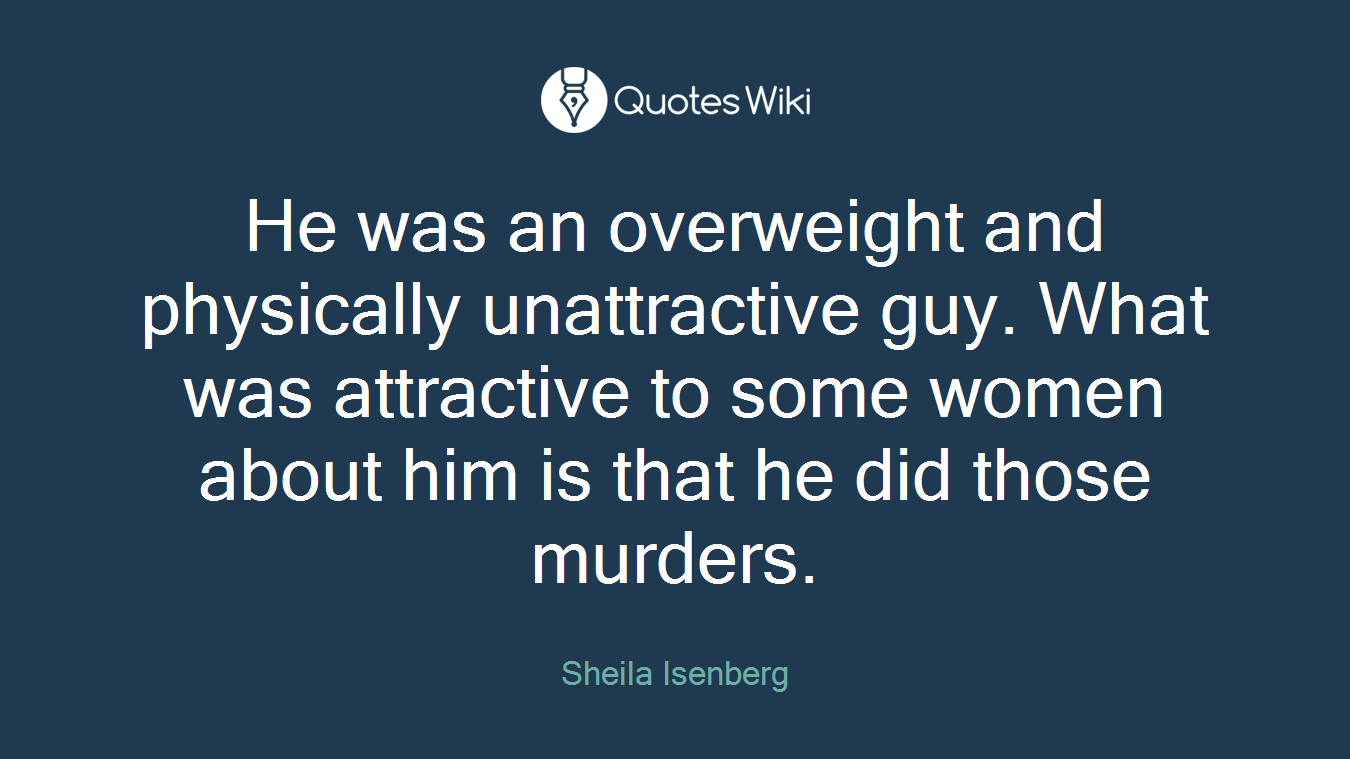 He was an overweight and physically unattractive guy. What was attractive to some women about him is that he did those murders.