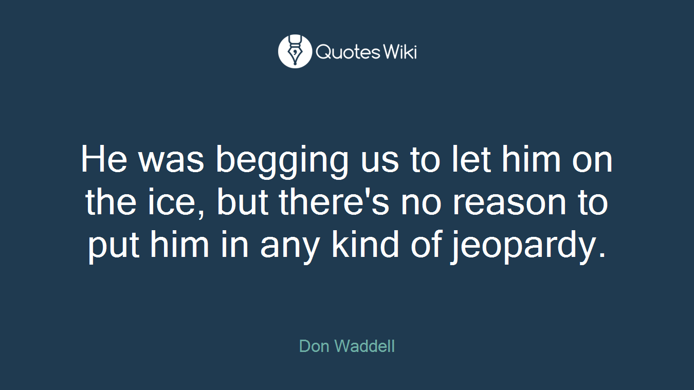 He was begging us to let him on the ice, but there's no reason to put him in any kind of jeopardy.